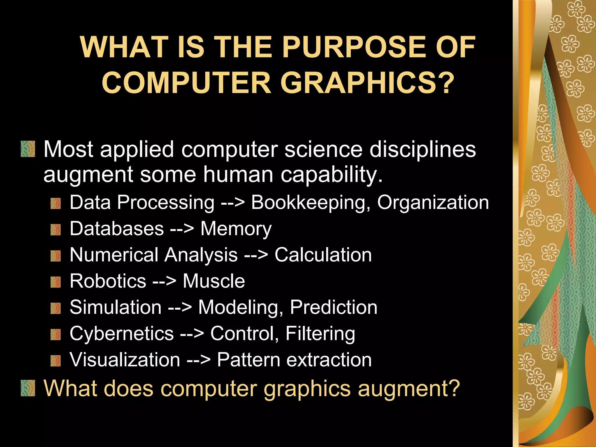 WHAT IS THE PURPOSE OF COMPUTER GRAPHICS?Most applied computer science disciplines augment some human capability. Data Processing --> Bookkeeping, Organization Databases --> Memory Numerical Analysis --> Calculation Robotics --> Muscle Simulation --> Modeling, Prediction Cybernetics --> Control, Filtering Visualization --> Pattern extraction What does computer graphics augment? 