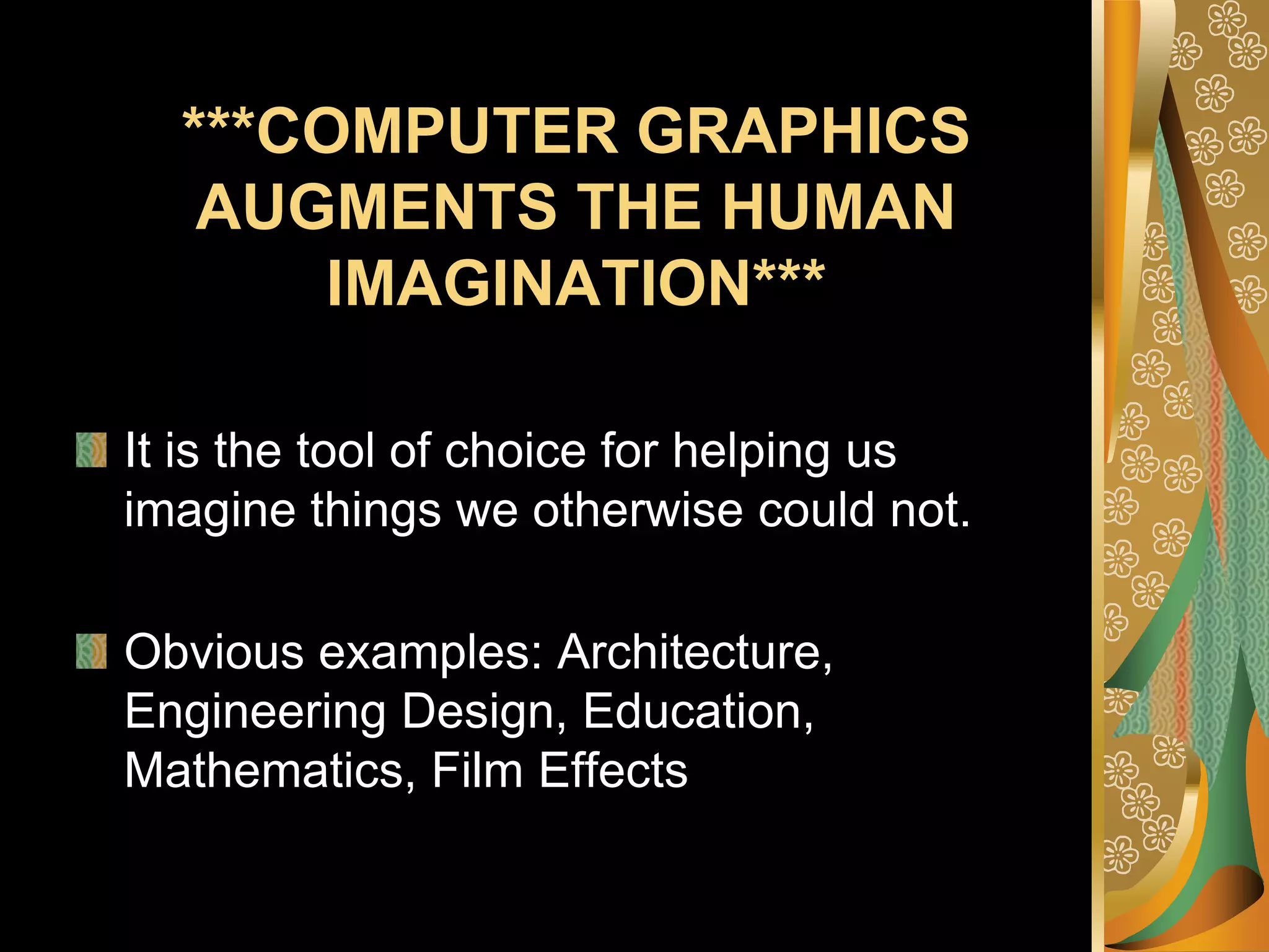 ***COMPUTER GRAPHICS AUGMENTS THE HUMAN IMAGINATION***It is the tool of choice for helping us imagine things we otherwise could not. Obvious examples: Architecture, Engineering Design, Education, Mathematics, Film Effects