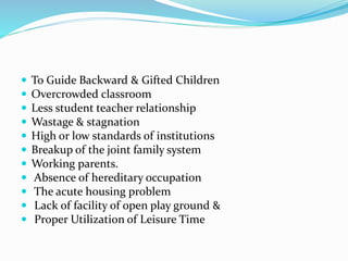  To Guide Backward & Gifted Children
 Overcrowded classroom
 Less student teacher relationship
 Wastage & stagnation
 High or low standards of institutions
 Breakup of the joint family system
 Working parents.
 Absence of hereditary occupation
 The acute housing problem
 Lack of facility of open play ground &
 Proper Utilization of Leisure Time
 