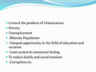  Control the problem of Urbanization
 Poverty
 Unemployment
 Illiterate Population
 Unequal opportunity in the field of education and
vacation
 Caste system & communal feeling
 To reduce family and social tensions
 Corruption etc.
 