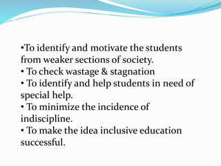 •To identify and motivate the students
from weaker sections of society.
• To check wastage & stagnation
• To identify and help students in need of
special help.
• To minimize the incidence of
indiscipline.
• To make the idea inclusive education
successful.
 