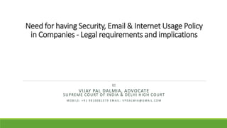 Need for having Security, Email & Internet Usage Policy
in Companies - Legal requirements and implications
BY
VIJAY PAL DALMIA, ADVOCATE
SUPREME COURT OF INDIA & DELHI HIGH COURT
M O BI L E: + 9 1 9 8 10081079 E MAI L: V P DALMIA@GMAI L.COM
 