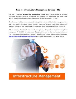 Need for Infrastructure Management Services - IMS
For every organization Infrastructure Management Service [IMS] is fundamentally an essential
component like human resources, procurement, data managing, etc. Infrastructure also refers to the
physical and organizational structure that is required for the successful run of a business.
To perform many activities a business should need a properly maintained infrastructure management from
planning to delivery of projects. Though there are many ready-to-launch infrastructure management
software’s that are available in the market, custom IMS has always been in the top among the choices.
IMS is basically differentiated into network management, storage/data management & systems
management. At ANGLER, our Infrastructure Management Services benefits your business in terms of
ROI, Performance, Simplicity, Flexibility, Reliability and Resolution. We also offer cost-effective yet reliable
Remote Infrastructure Management Services with innovative suggestions for your better tomorrow.
 