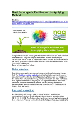 Need for Inorganic Fertilizer and Its Applying
Method
Bio Link:
https://naqglobal.blogspot.com/2019/11/need-for-inorganic-fertilizer-and-its-ap
plying-method-naq-global.html
Inorganic fertilizers are called synthetic or artificial fertilizers are manufactured
with chemicals. They don’t require a lot of time to break down and get
decomposed before usage as they have nutrients that are readily absorbed by
the plants. The plants need inorganic fertilizers for a number of reasons. They
hold a lot of importance.
Some of them are given below:
Quick in Action:
One of the reasons why farmers use inorganic fertilizers is because they act
fast. The fertilizer coating material dissolves fast to the plant and renders
essential nourishment in the form of potassium, phosphorus, and nitrogen. If
the plants show a nutrient deficiency, inorganic fertilizers are more preferable
than organic ones because they rely on soil organisms to break down first
before the nutrients are released. Hence, the fast delivery of essential
elements wipes out the problem of stunted growth and poor development of
flowers, fruit, and stems.
Precise Composition:
Another reason why farmers need inorganic fertilizers is its precise
composition of nutrients. The breakdown of the nutrients is mentioned as
12-10-10, 10-10-10. The first ingredient is nitrogen, second is phosphorus and
then potassium. Knowing what nutrients and what quantities you are adding to
 