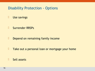 16
Disability Protection - Options
 Use savings
 Surrender RRSPs
 Depend on remaining family income
 Take out a personal loan or mortgage your home
 Sell assets
 