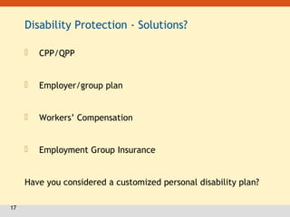 17
Disability Protection - Solutions?
 CPP/QPP
 Employer/group plan
 Workers’ Compensation
 Employment Group Insurance
Have you considered a customized personal disability plan?
 