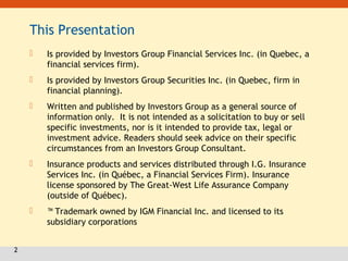 2
This Presentation
 Is provided by Investors Group Financial Services Inc. (in Quebec, a
financial services firm).
 Is provided by Investors Group Securities Inc. (in Quebec, firm in
financial planning).
 Written and published by Investors Group as a general source of
information only. It is not intended as a solicitation to buy or sell
specific investments, nor is it intended to provide tax, legal or
investment advice. Readers should seek advice on their specific
circumstances from an Investors Group Consultant.
 Insurance products and services distributed through I.G. Insurance
Services Inc. (in Québec, a Financial Services Firm). Insurance
license sponsored by The Great-West Life Assurance Company
(outside of Québec).
 ™ Trademark owned by IGM Financial Inc. and licensed to its
subsidiary corporations
 
