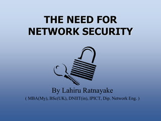 THE NEED FOR
NETWORK SECURITY
By Lahiru Ratnayake
( MBA(My), BSc(UK), DNIIT(in), IPICT, Dip. Network Eng. )
 