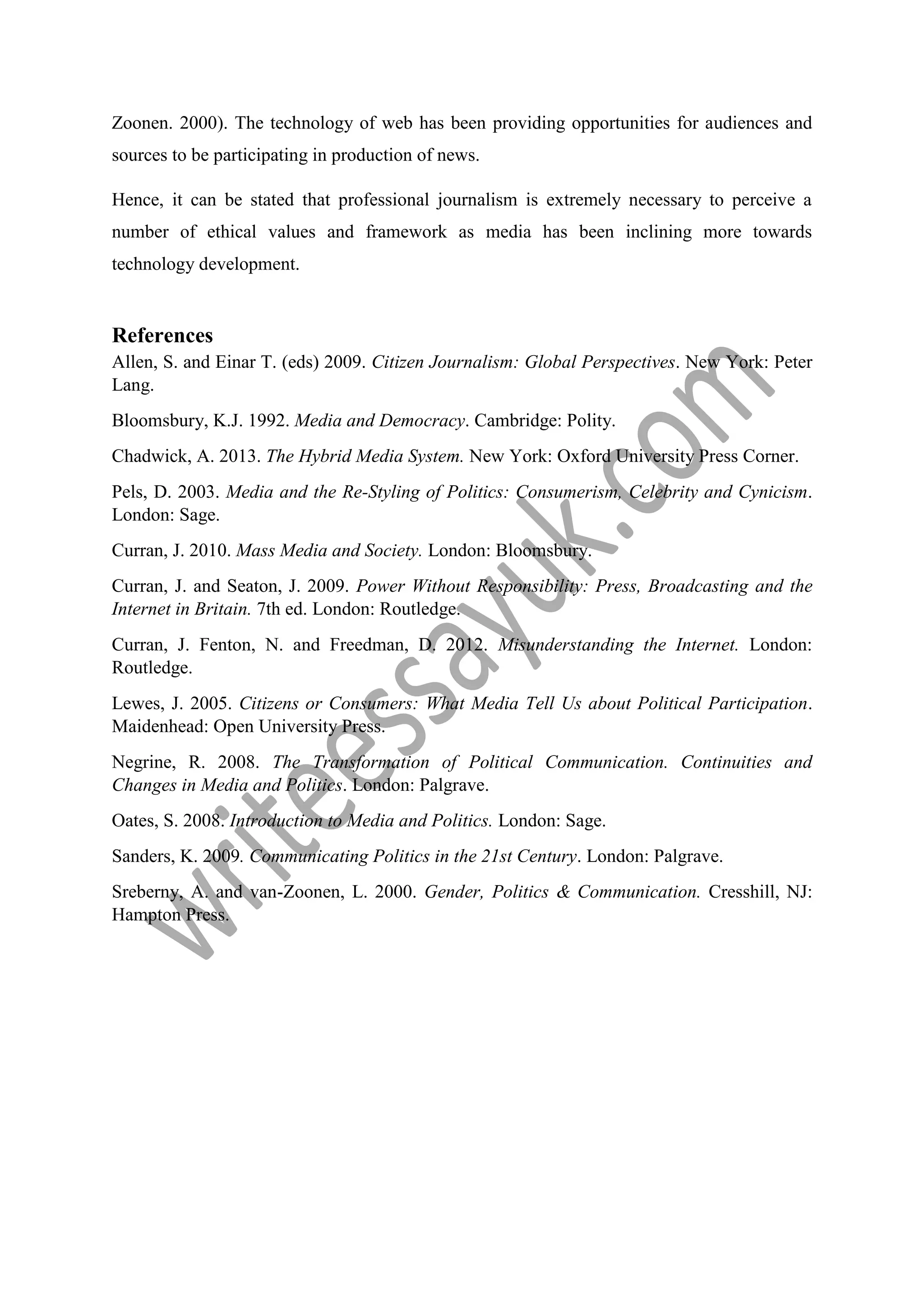 Zoonen. 2000). The technology of web has been providing opportunities for audiences and
sources to be participating in production of news.
Hence, it can be stated that professional journalism is extremely necessary to perceive a
number of ethical values and framework as media has been inclining more towards
technology development.
References
Allen, S. and Einar T. (eds) 2009. Citizen Journalism: Global Perspectives. New York: Peter
Lang.
Bloomsbury, K.J. 1992. Media and Democracy. Cambridge: Polity.
Chadwick, A. 2013. The Hybrid Media System. New York: Oxford University Press Corner.
Pels, D. 2003. Media and the Re-Styling of Politics: Consumerism, Celebrity and Cynicism.
London: Sage.
Curran, J. 2010. Mass Media and Society. London: Bloomsbury.
Curran, J. and Seaton, J. 2009. Power Without Responsibility: Press, Broadcasting and the
Internet in Britain. 7th ed. London: Routledge.
Curran, J. Fenton, N. and Freedman, D. 2012. Misunderstanding the Internet. London:
Routledge.
Lewes, J. 2005. Citizens or Consumers: What Media Tell Us about Political Participation.
Maidenhead: Open University Press.
Negrine, R. 2008. The Transformation of Political Communication. Continuities and
Changes in Media and Politics. London: Palgrave.
Oates, S. 2008. Introduction to Media and Politics. London: Sage.
Sanders, K. 2009. Communicating Politics in the 21st Century. London: Palgrave.
Sreberny, A. and van-Zoonen, L. 2000. Gender, Politics & Communication. Cresshill, NJ:
Hampton Press.
 