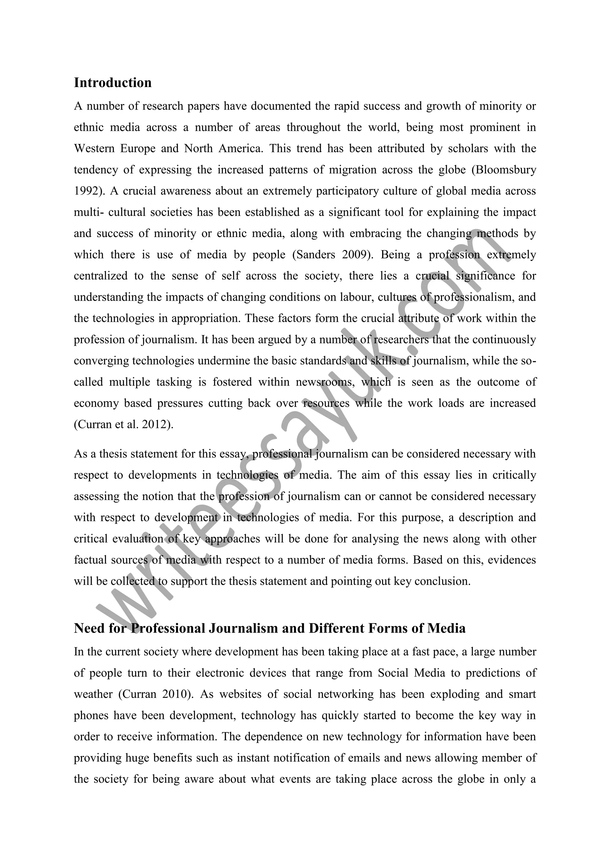 Introduction
A number of research papers have documented the rapid success and growth of minority or
ethnic media across a number of areas throughout the world, being most prominent in
Western Europe and North America. This trend has been attributed by scholars with the
tendency of expressing the increased patterns of migration across the globe (Bloomsbury
1992). A crucial awareness about an extremely participatory culture of global media across
multi- cultural societies has been established as a significant tool for explaining the impact
and success of minority or ethnic media, along with embracing the changing methods by
which there is use of media by people (Sanders 2009). Being a profession extremely
centralized to the sense of self across the society, there lies a crucial significance for
understanding the impacts of changing conditions on labour, cultures of professionalism, and
the technologies in appropriation. These factors form the crucial attribute of work within the
profession of journalism. It has been argued by a number of researchers that the continuously
converging technologies undermine the basic standards and skills of journalism, while the so-
called multiple tasking is fostered within newsrooms, which is seen as the outcome of
economy based pressures cutting back over resources while the work loads are increased
(Curran et al. 2012).
As a thesis statement for this essay, professional journalism can be considered necessary with
respect to developments in technologies of media. The aim of this essay lies in critically
assessing the notion that the profession of journalism can or cannot be considered necessary
with respect to development in technologies of media. For this purpose, a description and
critical evaluation of key approaches will be done for analysing the news along with other
factual sources of media with respect to a number of media forms. Based on this, evidences
will be collected to support the thesis statement and pointing out key conclusion.
Need for Professional Journalism and Different Forms of Media
In the current society where development has been taking place at a fast pace, a large number
of people turn to their electronic devices that range from Social Media to predictions of
weather (Curran 2010). As websites of social networking has been exploding and smart
phones have been development, technology has quickly started to become the key way in
order to receive information. The dependence on new technology for information have been
providing huge benefits such as instant notification of emails and news allowing member of
the society for being aware about what events are taking place across the globe in only a
 