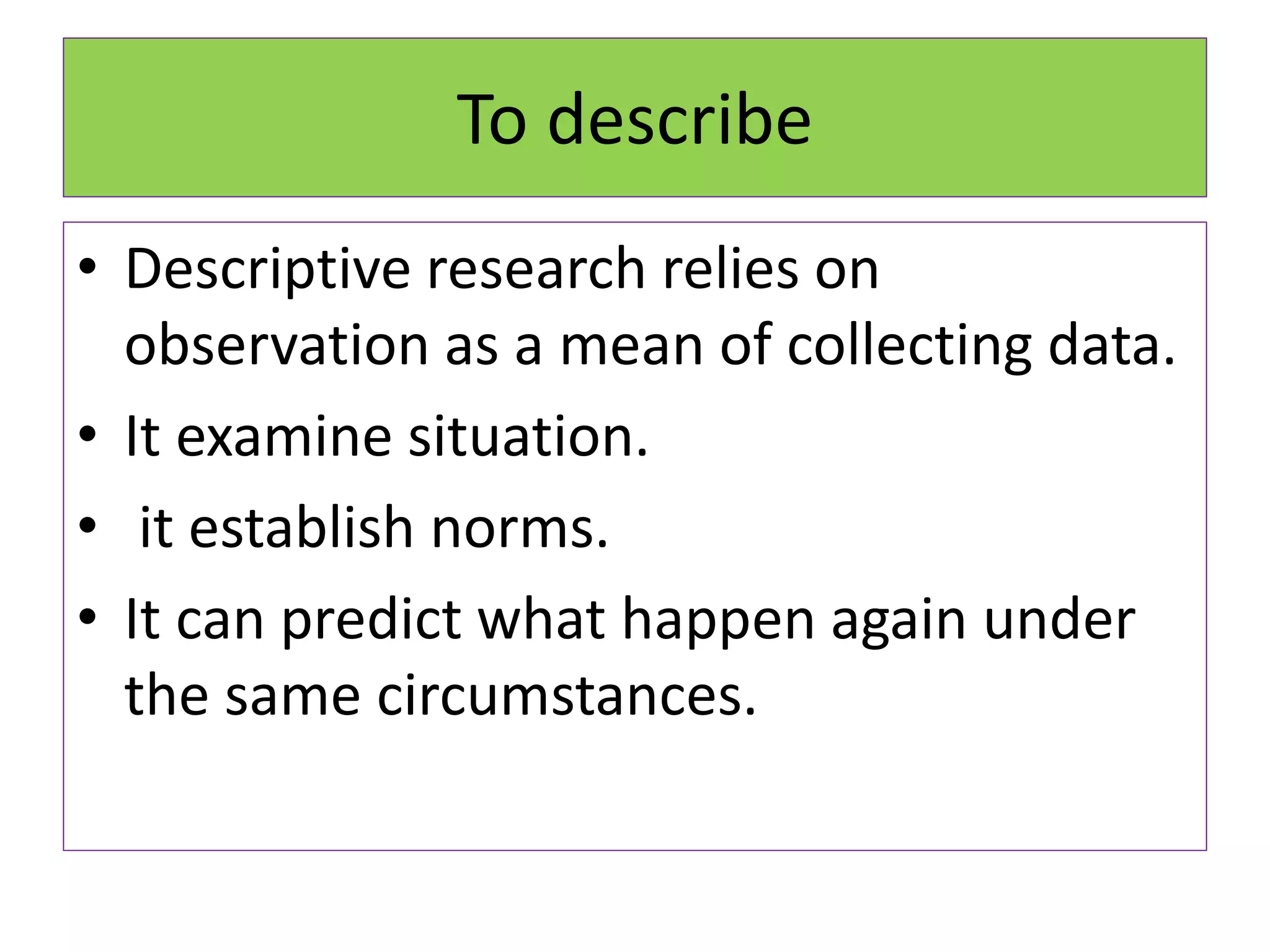 To describe
• Descriptive research relies on
observation as a mean of collecting data.
• It examine situation.
• it establish norms.
• It can predict what happen again under
the same circumstances.
 