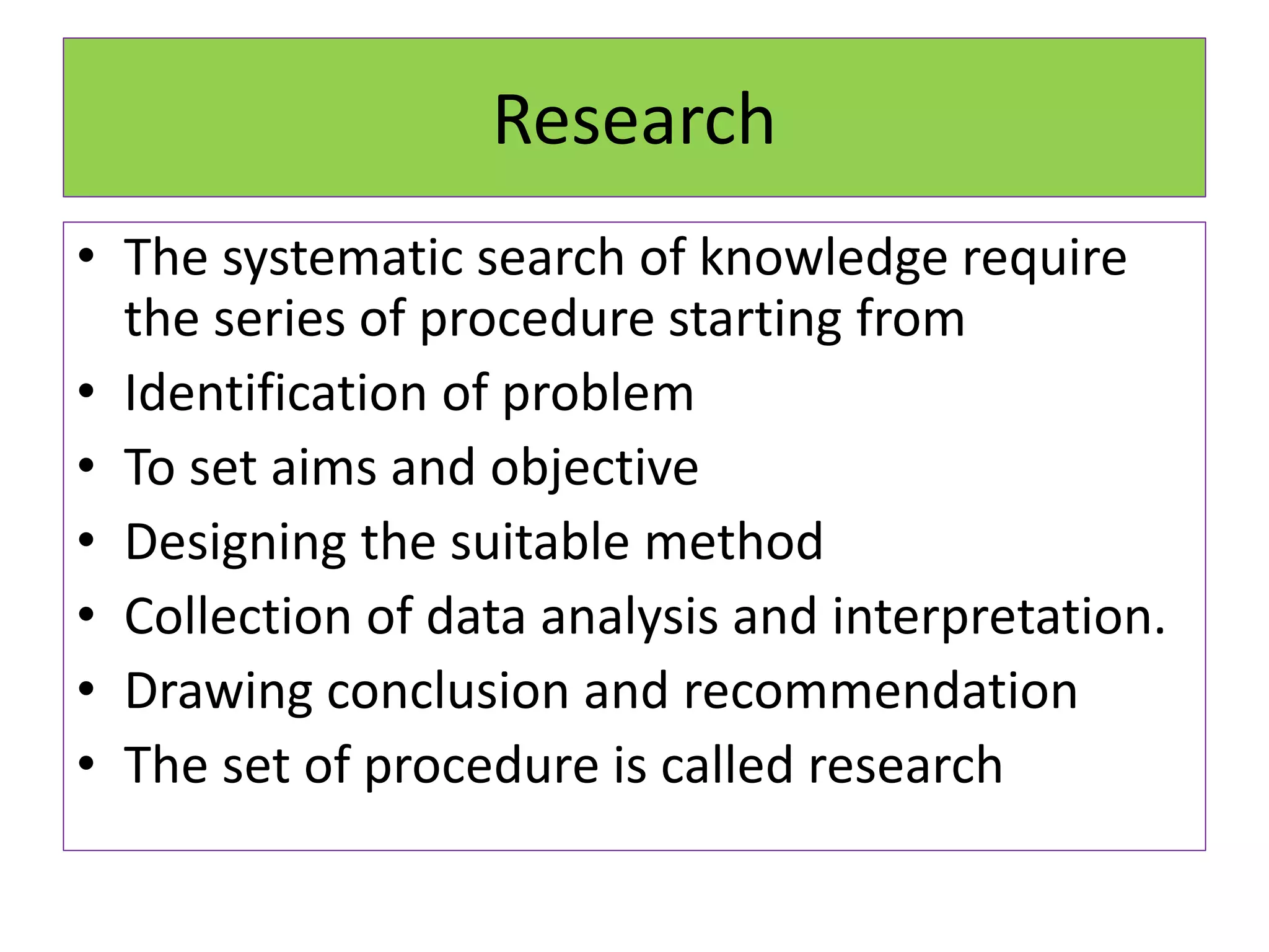 Research
• The systematic search of knowledge require
the series of procedure starting from
• Identification of problem
• To set aims and objective
• Designing the suitable method
• Collection of data analysis and interpretation.
• Drawing conclusion and recommendation
• The set of procedure is called research
 
