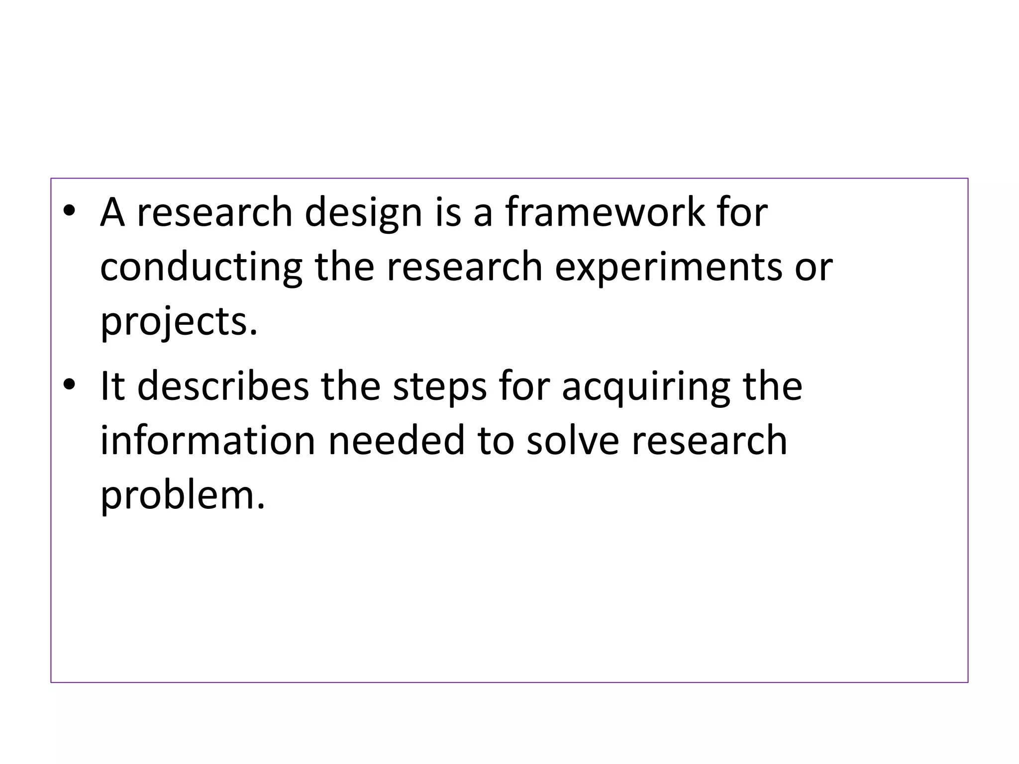 • A research design is a framework for
conducting the research experiments or
projects.
• It describes the steps for acquiring the
information needed to solve research
problem.
 