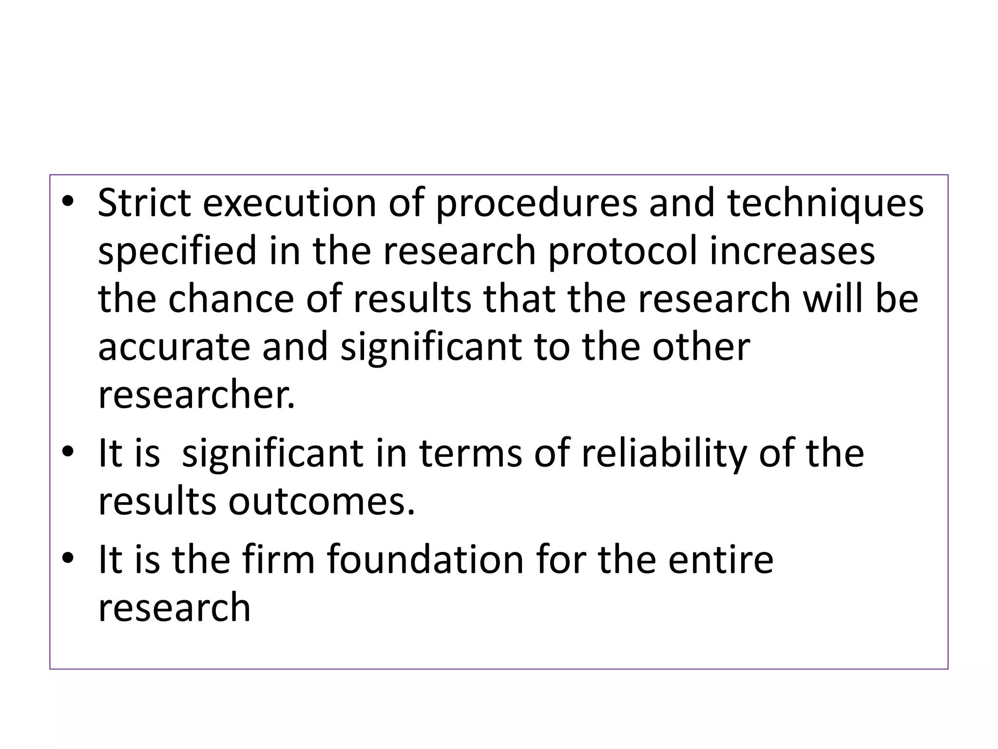 • Strict execution of procedures and techniques
specified in the research protocol increases
the chance of results that the research will be
accurate and significant to the other
researcher.
• It is significant in terms of reliability of the
results outcomes.
• It is the firm foundation for the entire
research
 