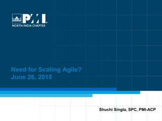 1
Need for Scaling Agile?
June 26, 2015
Shuchi Singla, SPC, PMI-ACP
 