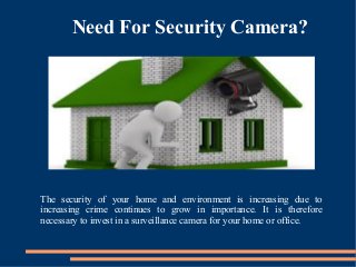 Need For Security Camera?
The security of your home and environment is increasing due to
increasing crime continues to grow in importance. It is therefore
necessary to invest in a surveillance camera for your home or office.
 