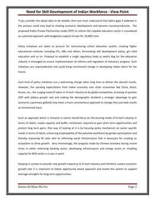 Need for Skill Development of Indian Workforce - View Point

If you consider the above data to be reliable, then one must understand that talent gaps if widened in
the process could only lead to choking economic development and become counterproductive. The
proposed Public Private Partnership model (PPP) to reform the culpable education sector is considered
as a planned approach with budgetary support of over Rs. 35,000 crore.


Policy initiatives are taken to account for restructuring school education system, creating higher
educational institutes including IITs, IIMs and others, formulating skill development policy, girl child
education and so on. Proposal to establish a single regulatory body as watch dog for the education
industry is envisaged to ensure implementation of reforms and regulation of industry’s progress. Such
initiatives are unprecedented and could bring incremental change in developing Indian talent for the
future.


Such kind of policy initiatives are a welcoming change takes long time to deliver the desired results.
However, the spiraling expectations from Indian economy over other economies like China, Brazil,
Russia, etc., the surging need of talent in hi-tech industry to be global competitive, arresting of positive
GDP with jobless growth rate and making the demographic dividend a strategic advantage to gain
economic supremacy globally may mean a more conscientious approach to change than just seek results
on incremental basis.


Such an approach which is inclusive in nature should focus on the burning needs of hi-tech industry in
terms of talent, create capacity and buffer mechanism required to gain short term opportunities and
protect long term gains. One way of looking at it is by focusing policy mechanism on sector specific
needs in terms of talent, enhancing employability of the potential workforce by gender participation and
thereby improving fill rates akin to reforming social infrastructure that is necessary for creating an
ecosystem to drive growth. Very interestingly, the progress made by Chinese economy during recent
times in either reforming banking sector, developing infrastructure and energy sector or installing
capacity for BPO sector is a case in point.


Keeping in context to provide new growth trajectory to hi-tech industry and therefore sustain economic
growth rate it is important to follow opportunity based approach and evolve the system to support
leverage strengths for long term opportunities:



Kazim Ali Khan Ma Foi                                                                               Page 2
 