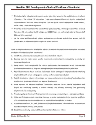 Need for Skill Development of Indian Workforce - View Point


    The Indian higher education and research sector is the third largest in the world, in terms of volume
    of students. The existing 350 universities, 15,000 plus colleges and hundreds of other national and
    regional research institutes do not really find a place in global context (except few) unlike in China,
    South Korea, Taiwan and many others
    Presently, Nasscom estimates that 5lac technical graduates and 2.3 million graduates those pass out
    from over 350 universities, 18,000 colleges and 6,000 ITIs are not easily employable to the extent of
    75% and 90% respectively
    Of the entire workforce of 400 million, 30-35 percent are female, and of these women, only 20
    percent work in urban India particularly in the IT BPO Industry



Some of the possible measures broadly that industry, academia and government can together initiate to
create the required eco-system is as follows:
1. Identify the potential and employable work force for hi-tech industry
2. Develop plans to make sector specific investments making talent employability a priority for
    industry and academia
3. Every ministry that is responsible for a sector development has to dedicate a unit that oversees
    planned implementation of programs leading to employability and employment generation
4. Respective ministries should be made accountable clearly for targeted employment and enhancing
    employability with certain rating agency auditing performance or contribution
5. Publish time to time industry relevant data and create performance testimonials of sectors based on
    employment, gender participation and regional development
6. Nodal agencies like National knowledge Commission, Nasscom, CII etc., can be empowered and
    aligned for enhancing visibility of hi-tech industry and thereby promoting and generating
    employment and employability
7. Proactively align professional HR companies with enhancing employability on a plan approach basis
8. Make specific investments in expanding the scope of gender participation in the potential workforce
    of hi-tech industry and provide incentives or sops to industry on gender inclusivity
9. 1000 more universities, IITs, IIMs, professional colleges and certainly a million schools in conjunction
    to sectoral reforms for long term growth
10. Establishing continuity, accountability and completion of schemes in time


Kazim Ali Khan Ma Foi                                                                              Page 3
 