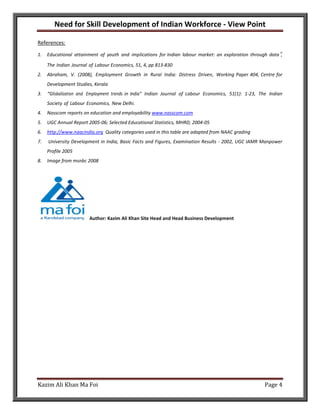 Need for Skill Development of Indian Workforce - View Point

References:

1.   Educational attainment of youth and implications for Indian labour market: an exploration through data‟,
     The Indian Journal of Labour Economics, 51, 4, pp 813-830
2.   Abraham, V. (2008), Employment Growth in Rural India: Distress Driven, Working Paper 404, Centre for
     Development Studies, Kerala
3.   “Globalization and Employment trends in India” Indian Journal of Labour Economics, 51(1): 1-23, The Indian
     Society of Labour Economics, New Delhi.
4.   Nasscom reports on education and employability www.nasscom.com
5.   UGC Annual Report 2005-06; Selected Educational Statistics, MHRD, 2004-05
6.   http://www.naacindia.org Quality categories used in this table are adapted from NAAC grading
7.   University Development in India, Basic Facts and Figures, Examination Results - 2002, UGC IAMR Manpower
     Profile 2005
8.   Image from msnbc 2008




                        Author: Kazim Ali Khan Site Head and Head Business Development




Kazim Ali Khan Ma Foi                                                                                  Page 4
 