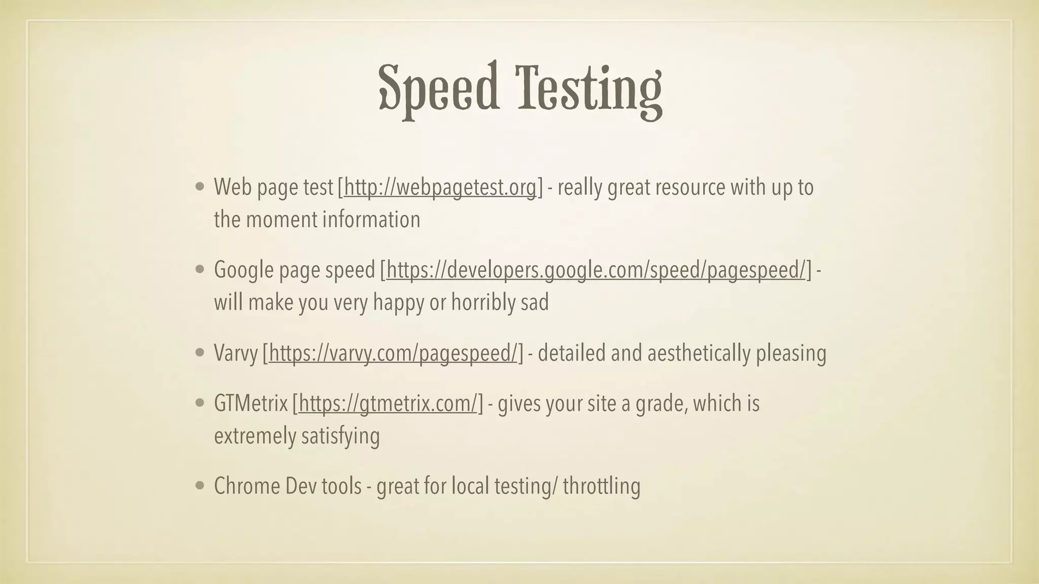 Speed Testing
• Web page test [http://webpagetest.org] - really great resource with up to
the moment information
• Google page speed [https://developers.google.com/speed/pagespeed/] -
will make you very happy or horribly sad
• Varvy [https://varvy.com/pagespeed/] - detailed and aesthetically pleasing
• GTMetrix [https://gtmetrix.com/] - gives your site a grade, which is
extremely satisfying
• Chrome Dev tools - great for local testing/ throttling
 