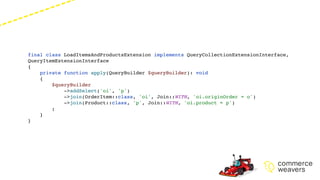 final class LoadItemsAndProductsExtension implements QueryCollectionExtensionInterface,
QueryItemExtensionInterface
{
private function apply(QueryBuilder $queryBuilder): void
{
$queryBuilder
->addSelect('oi', 'p')
->join(OrderItem::class, 'oi', Join::WITH, 'oi.originOrder = o')
->join(Product::class, 'p', Join::WITH, 'oi.product = p')
;
}
}
 