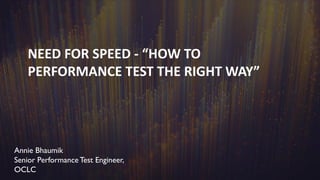 NEED FOR SPEED - “HOW TO
PERFORMANCE TEST THE RIGHT WAY”
Annie Bhaumik
Senior Performance Test Engineer,
OCLC
 