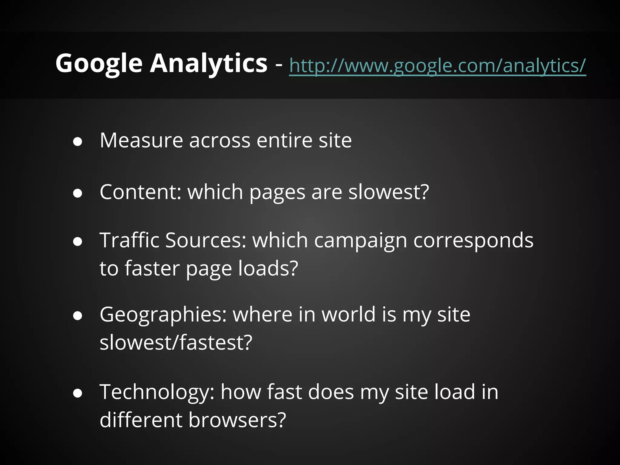 Google Analytics - http://www.google.com/analytics/

 ● Measure across entire site

 ● Content: which pages are slowest?

 ● Traffic Sources: which campaign corresponds
   to faster page loads?

 ● Geographies: where in the world is my site
   slowest/fastest?

 ● Technology: how fast does my site load in
   different browsers?
 