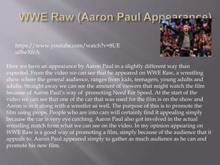 https://www.youtube.com/watch?v=8UE
u0lwXfcA
Here we have an appearance by Aaron Paul in a slightly different way than
expected. From the video we can see that he appeared on WWE Raw, a wrestling
show where the general audience, ranges from kids, teenagers, young adults and
adults. Straight away we can see the amount of viewers that might watch the film
because of Aaron Paul’s way of promoting Need For Speed. At the start of the
video we can see that one of the car that was used for the film is on the show and
Aaron is in it along with a wrestler as well. The purpose of this is to promote the
film using props. People who are into cars will certainly find it appealing simply
because the car is very eye catching. Aaron Paul also got involved in the actual
wrestling match from what we can see on the video. In my opinion appearing on
WWE Raw is a good way of promoting a film, simply because of the audience that it
appeals to. Aaron Paul appeared simply to gather as much audience as he can and
promote his new film.
 