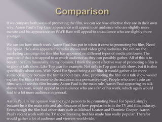 If we compare both ways of promoting the film, we can see how effective they are in their own
way. Aaron Paul’s Top Gear appearance will appeal to an audience who are slightly more
mature and his appearance on WWE Raw will appeal to an audience who are slightly more
younger.
We can see how much work Aaron Paul has put in when it came to promoting his film, Need
For Speed. He’s also appeared on radio shows and video game websites. We can see the
marketing campaign for this film has appeared on different types of media platforms. The
purpose of that is to appeal to as much audience as they can possibly gather. All of this is to
benefit the film financially. In my opinion, I think the most effective way of promoting a film is
to go on a talk show, Like Top gear for example. Not only is Top gear a talk show, but it is also
specifically about cars. With Need For Speed being a car film, it would gather a lot more
audience simply because the film is about cars. Also, promoting the film on a talk show would
explain the film a bit more to the audience, in a persuasive way. People who aren’t into car
films would see this film because Aaron Paul is the main role. Aaron Paul appearing on talk
shows in a way, would appeal to an audience who are a fan of his work, which again would
lead to a lot more audience in general.
Aaron Paul in my opinion was the right person to be promoting Need For Speed, simply
because he is the main role and also because of how popular he is in the TV and film industry.
Even though the film had other stars such as Michael Keaton and Dominic Cooper, Aaron
Paul’s recent work with the TV show Breaking Bad has made him really popular. Therefor
would gather a lot of audience and viewers worldwide.
 