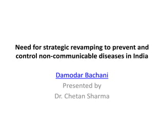 Need for strategic revamping to prevent and
control non-communicable diseases in India
Damodar Bachani
Presented by
Dr. Chetan Sharma
 