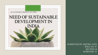 NEED OF SUSTAINABLE
DEVELOPMENT IN
INDIA
AN ECONOMICS PROJECT ON TOPIC,
SUBMITTED BY: KRITIKA VATS
ROLL NO: 97
SECTION: B
SEMESTER: VI
 