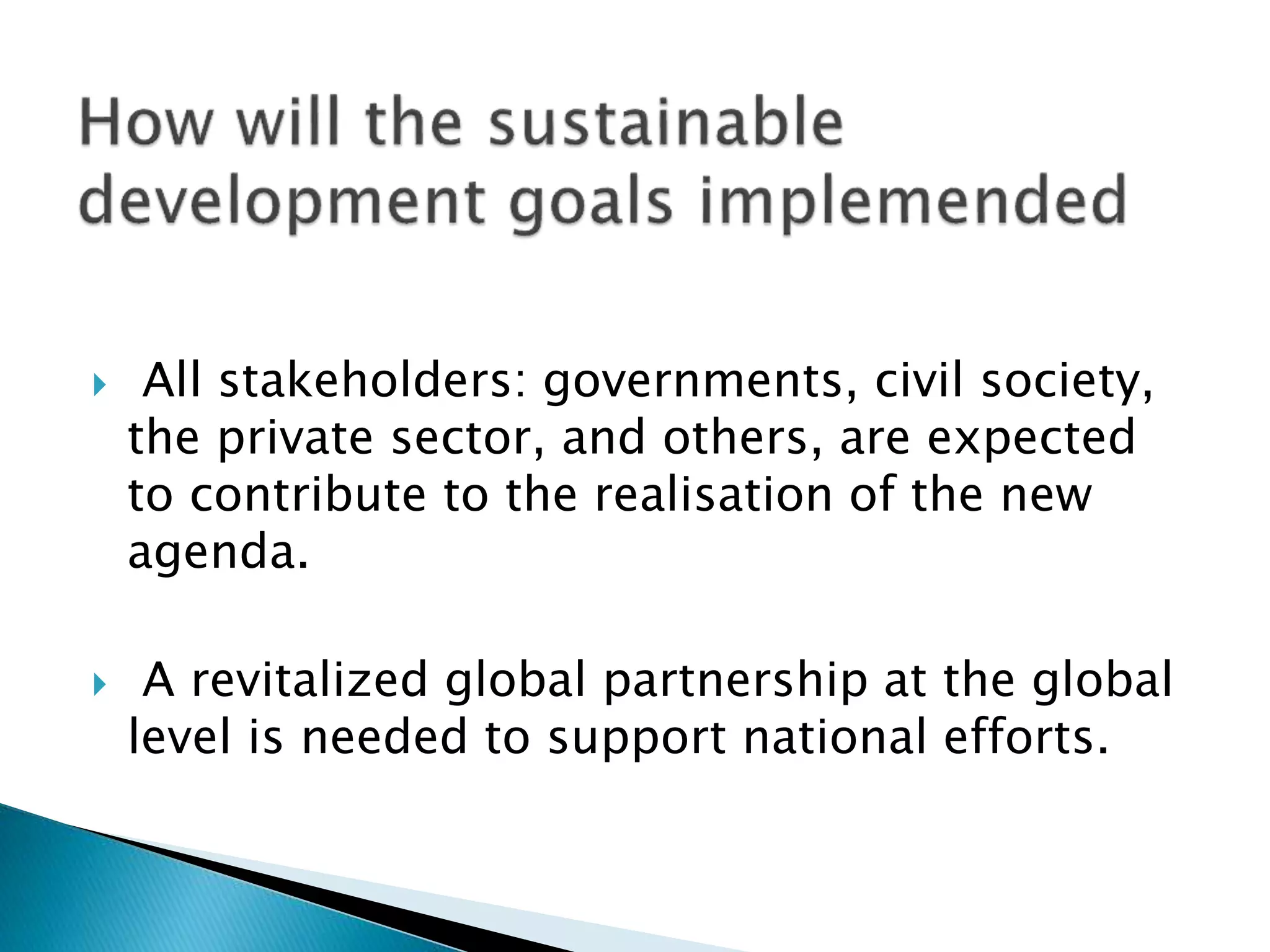  All stakeholders: governments, civil society,
the private sector, and others, are expected
to contribute to the realisation of the new
agenda.
 A revitalized global partnership at the global
level is needed to support national efforts.
 
