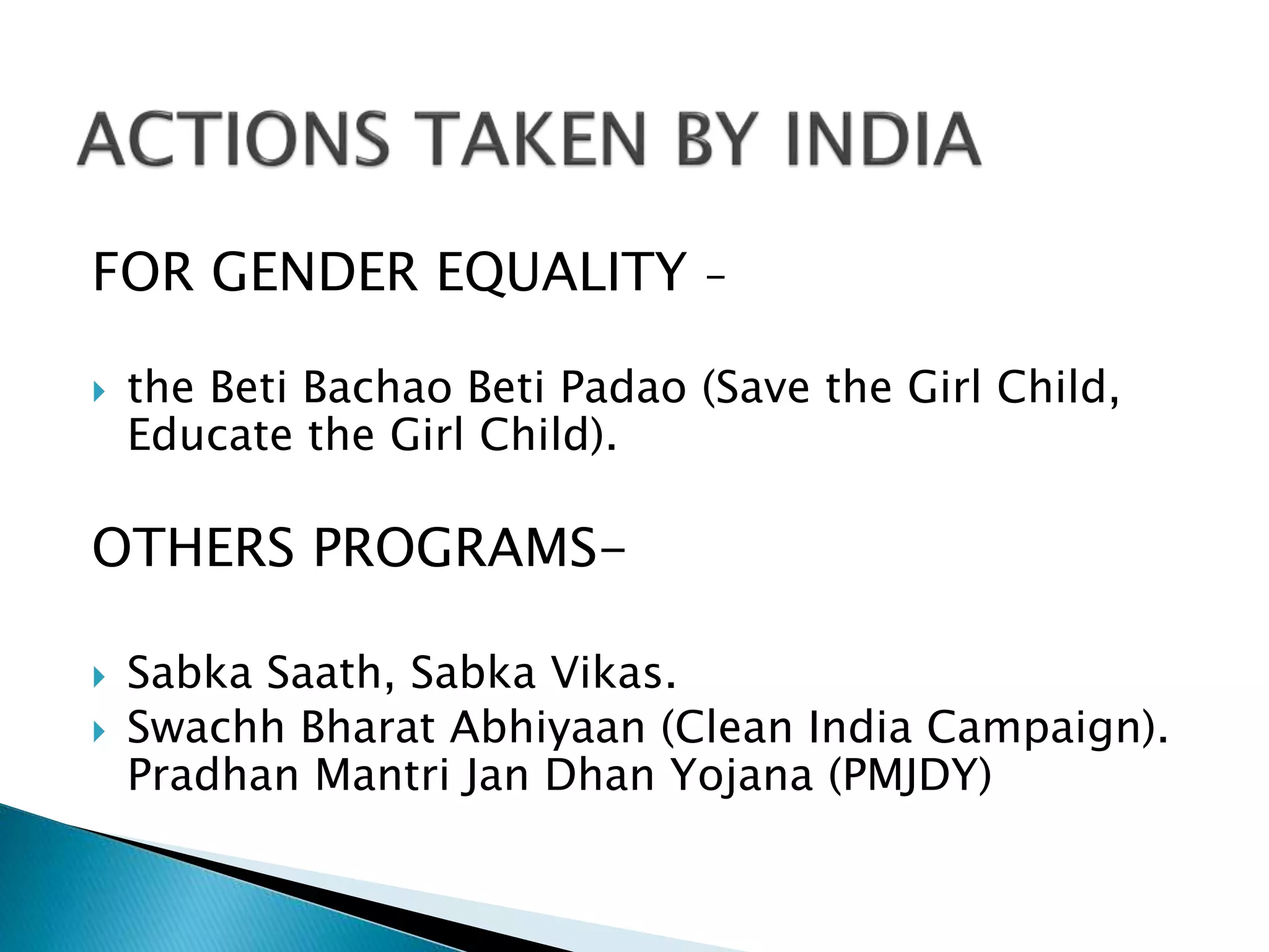 FOR GENDER EQUALITY –
 the Beti Bachao Beti Padao (Save the Girl Child,
Educate the Girl Child).
OTHERS PROGRAMS-
 Sabka Saath, Sabka Vikas.
 Swachh Bharat Abhiyaan (Clean India Campaign).
Pradhan Mantri Jan Dhan Yojana (PMJDY)
 