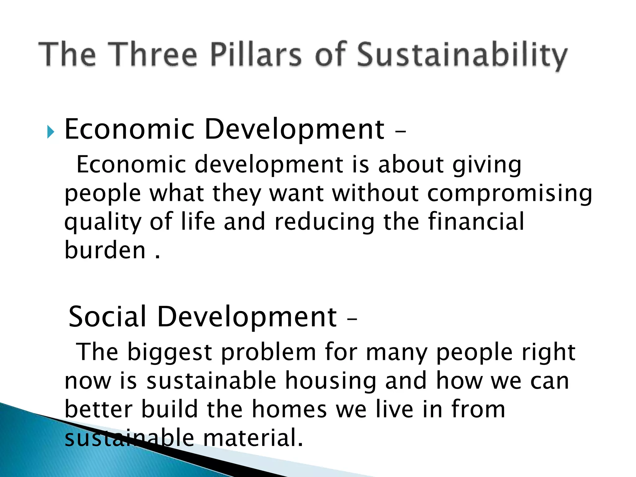  Economic Development -
Economic development is about giving
people what they want without compromising
quality of life and reducing the financial
burden .
Social Development –
The biggest problem for many people right
now is sustainable housing and how we can
better build the homes we live in from
sustainable material.
 