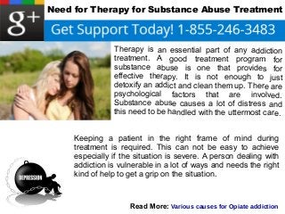 Need for Therapy for Substance Abuse Treatment 
Therapy is an essential part of any addiction 
treatment. A good treatment program for 
substance abuse is one that provides for 
effective therapy. It is not enough to just 
detoxify an addict and clean them up. There are 
psychological factors that are involved. 
Substance abuse causes a lot of distress and 
this need to be handled with the uttermost care. 
Keeping a patient in the right frame of mind during 
treatment is required. This can not be easy to achieve 
especially if the situation is severe. A person dealing with 
addiction is vulnerable in a lot of ways and needs the right 
kind of help to get a grip on the situation. 
Read More: Various causes for Opiate addiction 
 