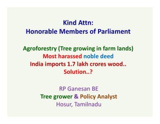 Kind Attn:
Honorable Members of Parliament
Agroforestry (Tree growing in farm lands)
Most harassed noble deed
India imports 1.7 lakh crores wood..
Solution..?
RP Ganesan BE
Tree grower & Policy Analyst
Hosur, Tamilnadu
 