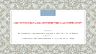 NEEDFORWAGEPOLICYANDRELATIONSHIPBETWEENWAGESANDEMPLOYMENT
Submitted to
Dr. Hemu Rathore, Associate Professor, Department of RMCS, CCAS, MPUAT Udaipur
Submitted by
Kavita Kachhawa, PhD student, Department of FSN, CCAS, MPUAT, Udaipur
 