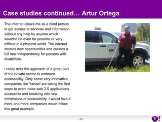 Case studies continued… Artur OrtegaThe internet allows me as a blind personto get access to services and information without any help by anyone whichwouldn't be even be possible or very difficult in a physical world. The internetcreates new opportunities and creates a full new independency for persons with disabilities.I really miss the approach of a great part of the private sector to embrace accessibility. Only some very innovativecompanies like Yahoo! are taking the first steps to even make web 2.0 applications accessible and breaking into new dimensions of accessibility. I would love if more and more companies would follow this great example.