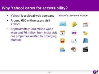 Why Yahoo! cares for accessibility?Yahoo! is a global web companyAround 600 million users visit Yahoo!Approximately 200 million world wide and 76 million from India visit our properties related to Emerging Markets.Yahoo!’s presence include