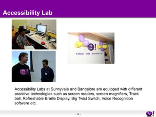 Accessibility LabAccessibility Labs at Sunnyvale and Bangalore are equipped with different assistive technologies such as screen readers, screen magnifiers, Track ball, Refreshable Braille Display, Big Twist Switch, Voice Recognition software etc. 