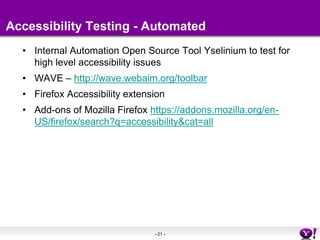 Accessibility Testing - AutomatedInternal Automation Open Source Tool Yselinium to test for high level accessibility issuesWAVE – http://wave.webaim.org/toolbarFirefox Accessibility extensionAdd-ons of Mozilla Firefox https://addons.mozilla.org/en-US/firefox/search?q=accessibility&cat=all