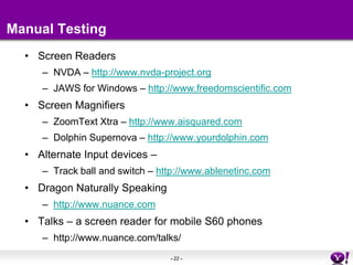 Manual TestingScreen ReadersNVDA – http://www.nvda-project.orgJAWS for Windows – http://www.freedomscientific.comScreen MagnifiersZoomText Xtra – http://www.aisquared.comDolphin Supernova – http://www.yourdolphin.comAlternate Input devices – Track ball and switch – http://www.ablenetinc.comDragon Naturally Speaking http://www.nuance.comTalks – a screen reader for mobile S60 phones http://www.nuance.com/talks/