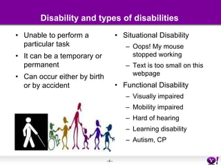 Disability and types of disabilitiesUnable to perform a particular taskIt can be a temporary or permanentCan occur either by birth or by accidentSituational DisabilityOops! My mouse stopped working Text is too small on this webpageFunctional DisabilityVisually impairedMobility impairedHard of hearingLearning disabilityAutism, CP