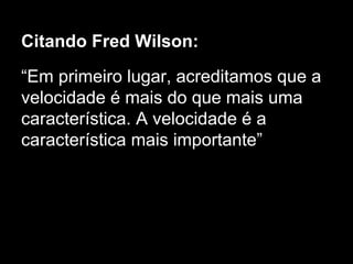 Citando Fred Wilson: 
“Em primeiro lugar, acreditamos que a 
velocidade é mais do que mais uma 
característica. A velocidade é a 
característica mais importante” 
 