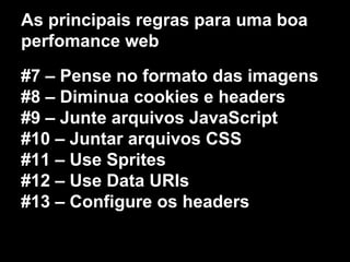 As principais regras para uma boa 
perfomance web 
#7 – Pense no formato das imagens 
#8 – Diminua cookies e headers 
#9 – Junte arquivos JavaScript 
#10 – Juntar arquivos CSS 
#11 – Use Sprites 
#12 – Use Data URIs 
#13 – Configure os headers 
 