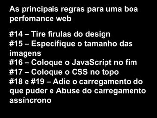 As principais regras para uma boa 
perfomance web 
#14 – Tire firulas do design 
#15 – Especifique o tamanho das 
imagens 
#16 – Coloque o JavaScript no fim 
#17 – Coloque o CSS no topo 
#18 e #19 – Adie o carregamento do 
que puder e Abuse do carregamento 
assíncrono 
 