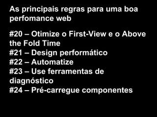 As principais regras para uma boa 
perfomance web 
#20 – Otimize o First-View e o Above 
the Fold Time 
#21 – Design performático 
#22 – Automatize 
#23 – Use ferramentas de 
diagnóstico 
#24 – Pré-carregue componentes 
 