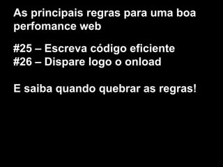 As principais regras para uma boa 
perfomance web 
#25 – Escreva código eficiente 
#26 – Dispare logo o onload 
E saiba quando quebrar as regras! 
 