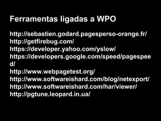Ferramentas ligadas a WPO 
http://sebastien.godard.pagesperso-orange.fr/ 
http://getfirebug.com/ 
https://developer.yahoo.com/yslow/ 
https://developers.google.com/speed/pagespee 
d/ 
http://www.webpagetest.org/ 
http://www.softwareishard.com/blog/netexport/ 
http://www.softwareishard.com/har/viewer/ 
http://pgtune.leopard.in.ua/ 
 