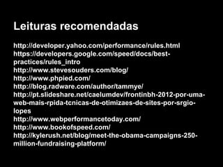 Leituras recomendadas 
http://developer.yahoo.com/performance/rules.html 
https://developers.google.com/speed/docs/best-practices/ 
rules_intro 
http://www.stevesouders.com/blog/ 
http://www.phpied.com/ 
http://blog.radware.com/author/tammye/ 
http://pt.slideshare.net/caelumdev/frontinbh-2012-por-uma-web- 
mais-rpida-tcnicas-de-otimizaes-de-sites-por-srgio-lopes 
http://www.webperformancetoday.com/ 
http://www.bookofspeed.com/ 
http://kylerush.net/blog/meet-the-obama-campaigns-250- 
million-fundraising-platform/ 
 
